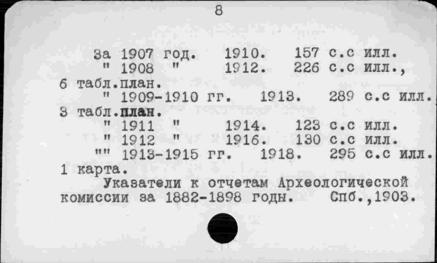 ﻿8
	За	1907	ГОД.	1910.	157	с.с	ИЛЛ.
	и	1908	н	1912.	226	с.с	ИЛЛ.,
б	табл	.план.				
	fl	1909-	1910	ГГ. 1913.	289	С.С ИЛЛ
3	табл	.план.				
	п	1911	И	1914.	123	с.с	ИЛЛ.
	Н	1912	п	1916.	130	с.с	ИЛЛ.
	пн	1913-	1915	ГГ. 1918.	295	С.С ИЛЛ
1 карта.
Указатели к отчетам Археологической комиссии за 1882-1898 годы. Спб.,1903.